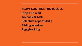 FLOW CONTROL PROTOCOLS
Stop and wait
Go back N ARQ
Selective repeat ARQ
Sliding window
Piggybacking
 
