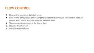 FLOW CONTROL
● Flow control is design in Data Link Layer.
● Flow control is the process of managing the rate of data transmission between two nodes to
prevent a fast sender from overwhelming a slow receiver.
● There are two ways to control the flow of data:
1. Stop and Wait Protocol
2. Sliding Window Protocol
 