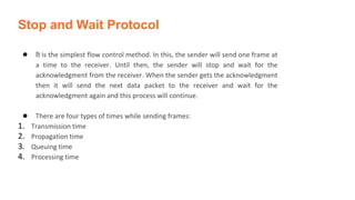 Stop and Wait Protocol
● It is the simplest flow control method. In this, the sender will send one frame at
a time to the receiver. Until then, the sender will stop and wait for the
acknowledgment from the receiver. When the sender gets the acknowledgment
then it will send the next data packet to the receiver and wait for the
acknowledgment again and this process will continue.
● There are four types of times while sending frames:
1. Transmission time
2. Propagation time
3. Queuing time
4. Processing time
 
