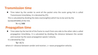 Transmission time
● Time taken by the sender to send all the packet onto the outer going link is called
Transmission time/delay. It is denoted by (Tt).
This is calculated by dividing the data size/Length(L) which has to be sent by the
bandwidth(BW) of the link.
Tt = L / BW
Propagation time
● Time taken by the last bit of the frame to reach from one side to the other side is called
propagation time/delay. It is calculated by dividing the distance between the sender
and receiver by the wave propagation speed / velocity.
It is denoted by (Tp).
Tp = d / v
where d = distance between sender and receiver, s = wave propagation velocity
 
