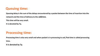 Queuing time:
Queuing delay is the sum of the delays encountered by a packet between the time of insertion into the
network and the time of delivery to the address.
This time will be very small.
It is denoted by Tq.
Processing time:
Processing time is also very small and when packet is in processing to ack,That time is called processing
time.
It is denoted by Tp.
 