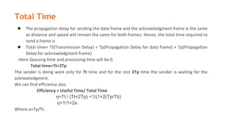 Total Time
● The propagation delay for sending the data frame and the acknowledgment frame is the same
as distance and speed will remain the same for both frames. Hence, the total time required to
send a frame is
● Total time= Tt(Transmission Delay) + Tp(Propagation Delay for data frame) + Tp(Propagation
Delay for acknowledgment frame)
:Here Queuing time and processing time will be 0.
Total time=Tt+2Tp
The sender is doing work only for Tt time and for the rest 2Tp time the sender is waiting for the
acknowledgment.
We can find efficiency also
Efficiency = Useful Time/ Total Time
η=Tt / (Tt+2Tp) =1/(1+2(Tp/Tt))
η=1/1+2a
Where a=Tp/Tt.
 