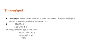 Throughput
● Throughput refers to the amount of data that enters and goes through a
system. It is defines number of bits per second.
● if Tt+2Tp –L
1sec=L/ Tt+2Tp
Multiply And Divide by B.W. in L then
L/(BW)*BW/Tt+2Tp
=Tt*BW/(Tt+2Tp)
= η*BW
 