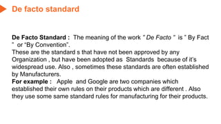 De Facto Standard : The meaning of the work ” De Facto ” is ” By Fact
” or “By Convention”.
These are the standard s that have not been approved by any
Organization , but have been adopted as Standards because of it’s
widespread use. Also , sometimes these standards are often established
by Manufacturers.
For example : Apple and Google are two companies which
established their own rules on their products which are different . Also
they use some same standard rules for manufacturing for their products.
De facto standard
 
