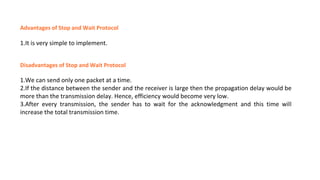 Advantages of Stop and Wait Protocol
1.It is very simple to implement.
Disadvantages of Stop and Wait Protocol
1.We can send only one packet at a time.
2.If the distance between the sender and the receiver is large then the propagation delay would be
more than the transmission delay. Hence, efficiency would become very low.
3.After every transmission, the sender has to wait for the acknowledgment and this time will
increase the total transmission time.
 