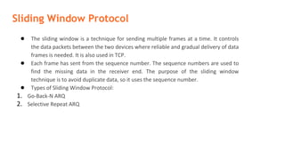 Sliding Window Protocol
● The sliding window is a technique for sending multiple frames at a time. It controls
the data packets between the two devices where reliable and gradual delivery of data
frames is needed. It is also used in TCP.
● Each frame has sent from the sequence number. The sequence numbers are used to
find the missing data in the receiver end. The purpose of the sliding window
technique is to avoid duplicate data, so it uses the sequence number.
● Types of Sliding Window Protocol:
1. Go-Back-N ARQ
2. Selective Repeat ARQ
 