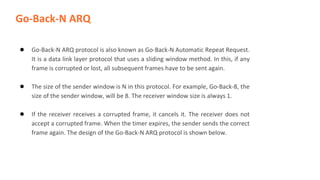 Go-Back-N ARQ
● Go-Back-N ARQ protocol is also known as Go-Back-N Automatic Repeat Request.
It is a data link layer protocol that uses a sliding window method. In this, if any
frame is corrupted or lost, all subsequent frames have to be sent again.
● The size of the sender window is N in this protocol. For example, Go-Back-8, the
size of the sender window, will be 8. The receiver window size is always 1.
● If the receiver receives a corrupted frame, it cancels it. The receiver does not
accept a corrupted frame. When the timer expires, the sender sends the correct
frame again. The design of the Go-Back-N ARQ protocol is shown below.
 
