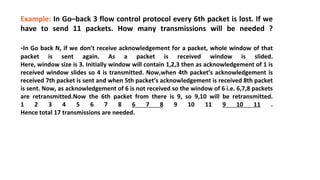 Example: In Go–back 3 flow control protocol every 6th packet is lost. If we
have to send 11 packets. How many transmissions will be needed ?
-In Go back N, if we don’t receive acknowledgement for a packet, whole window of that
packet is sent again. As a packet is received window is slided.
Here, window size is 3. Initially window will contain 1,2,3 then as acknowledgement of 1 is
received window slides so 4 is transmitted. Now,when 4th packet’s acknowledgement is
received 7th packet is sent and when 5th packet’s acknowledgement is received 8th packet
is sent. Now, as acknowledgement of 6 is not received so the window of 6 i.e. 6,7,8 packets
are retransmitted.Now the 6th packet from there is 9, so 9,10 will be retransmitted.
1 2 3 4 5 6 7 8 6 7 8 9 10 11 9 10 11 .
Hence total 17 transmissions are needed.
 