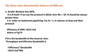 The three main characteristic features of GBN are:
1. Sender Window Size (WS)
It is N itself. If we say the protocol is GB10, then Ws = 10. N should be always
greater than
1 in order to implement pipelining. For N = 1, it reduces to Stop and Wait
protocol.
Efficiency of GBN =N/(1+2a)
where a=Tp/Tt
If B is the bandwidth of the channel, then
Throughput and Effective Bandwidth is
=Efficiency* Bandwidth
=N/(1=2a)*BW
 