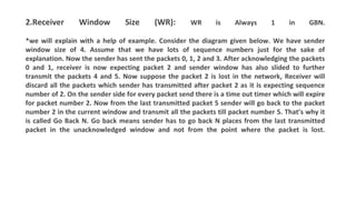 2.Receiver Window Size (WR): WR is Always 1 in GBN.
*we will explain with a help of example. Consider the diagram given below. We have sender
window size of 4. Assume that we have lots of sequence numbers just for the sake of
explanation. Now the sender has sent the packets 0, 1, 2 and 3. After acknowledging the packets
0 and 1, receiver is now expecting packet 2 and sender window has also slided to further
transmit the packets 4 and 5. Now suppose the packet 2 is lost in the network, Receiver will
discard all the packets which sender has transmitted after packet 2 as it is expecting sequence
number of 2. On the sender side for every packet send there is a time out timer which will expire
for packet number 2. Now from the last transmitted packet 5 sender will go back to the packet
number 2 in the current window and transmit all the packets till packet number 5. That’s why it
is called Go Back N. Go back means sender has to go back N places from the last transmitted
packet in the unacknowledged window and not from the point where the packet is lost.
 