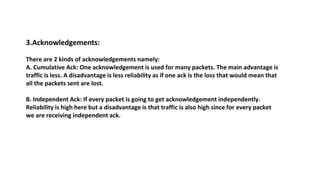 3.Acknowledgements:
There are 2 kinds of acknowledgements namely:
A. Cumulative Ack: One acknowledgement is used for many packets. The main advantage is
traffic is less. A disadvantage is less reliability as if one ack is the loss that would mean that
all the packets sent are lost.
B. Independent Ack: If every packet is going to get acknowledgement independently.
Reliability is high here but a disadvantage is that traffic is also high since for every packet
we are receiving independent ack.
 