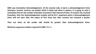 GBN uses Cumulative Acknowledgement. At the receiver side, it starts a acknowledgement timer
whenever receiver receives any packet which is fixed and when it expires, it is going to send a
cumulative Ack for the number of packets received in that interval of timer. If receiver has received
N packets, then the Acknowledgement number will be N+1. Important point is Acknowledgement
timer will not start after the expiry of first timer but after receiver has received a packet.
Time out timer at the sender side should be greater than Acknowledgement timer.
Minimum sequence numbers required in GBN = N + 1
 