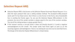 Selective Repeat ARQ
● Selective Repeat ARQ is also known as the Selective Repeat Automatic Repeat Request. It is a
data link layer protocol that uses a sliding window method. The Go-back-N ARQ protocol
works well if it has fewer errors. But if there is a lot of error in the frame, lots of bandwidth
loss in sending the frames again. So, we use the Selective Repeat ARQ protocol. In this
protocol, the size of the sender window is always equal to the size of the receiver window.
The size of the sliding window is always greater than 1.
● If the receiver receives a corrupt frame, it does not directly discard it. It sends a negative
acknowledgment to the sender. The sender sends that frame again as soon as on the
receiving negative acknowledgment. There is no waiting for any time-out to send that frame.
The design of the Selective Repeat ARQ protocol is shown below.
 