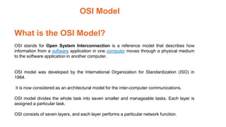 What is the OSI Model?
OSI stands for Open System Interconnection is a reference model that describes how
information from a software application in one computer moves through a physical medium
to the software application in another computer.
OSI model was developed by the International Organization for Standardization (ISO) in
1984.
it is now considered as an architectural model for the inter-computer communications.
OSI model divides the whole task into seven smaller and manageable tasks. Each layer is
assigned a particular task.
OSI consists of seven layers, and each layer performs a particular network function.
OSI Model
 