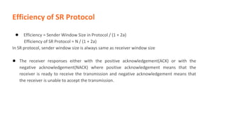 Efficiency of SR Protocol
● Efficiency = Sender Window Size in Protocol / (1 + 2a)
Efficiency of SR Protocol = N / (1 + 2a)
In SR protocol, sender window size is always same as receiver window size
● The receiver responses either with the positive acknowledgement(ACK) or with the
negative acknowledgement(NACK) where positive acknowledgement means that the
receiver is ready to receive the transmission and negative acknowledgement means that
the receiver is unable to accept the transmission.
 