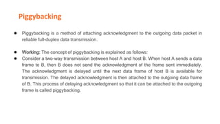 Piggybacking
● Piggybacking is a method of attaching acknowledgment to the outgoing data packet in
reliable full-duplex data transmission.
● Working: The concept of piggybacking is explained as follows:
● Consider a two-way transmission between host A and host B. When host A sends a data
frame to B, then B does not send the acknowledgment of the frame sent immediately.
The acknowledgment is delayed until the next data frame of host B is available for
transmission. The delayed acknowledgment is then attached to the outgoing data frame
of B. This process of delaying acknowledgment so that it can be attached to the outgoing
frame is called piggybacking.
 