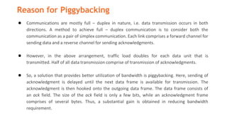 Reason for Piggybacking
● Communications are mostly full – duplex in nature, i.e. data transmission occurs in both
directions. A method to achieve full – duplex communication is to consider both the
communication as a pair of simplex communication. Each link comprises a forward channel for
sending data and a reverse channel for sending acknowledgments.
● However, in the above arrangement, traffic load doubles for each data unit that is
transmitted. Half of all data transmission comprise of transmission of acknowledgments.
● So, a solution that provides better utilization of bandwidth is piggybacking. Here, sending of
acknowledgment is delayed until the next data frame is available for transmission. The
acknowledgment is then hooked onto the outgoing data frame. The data frame consists of
an ack field. The size of the ack field is only a few bits, while an acknowledgment frame
comprises of several bytes. Thus, a substantial gain is obtained in reducing bandwidth
requirement.
 