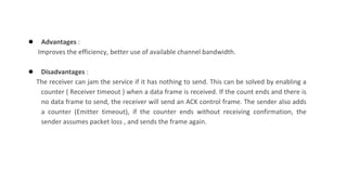 ● Advantages :
Improves the efficiency, better use of available channel bandwidth.
● Disadvantages :
The receiver can jam the service if it has nothing to send. This can be solved by enabling a
counter ( Receiver timeout ) when a data frame is received. If the count ends and there is
no data frame to send, the receiver will send an ACK control frame. The sender also adds
a counter (Emitter timeout), if the counter ends without receiving confirmation, the
sender assumes packet loss , and sends the frame again.
 