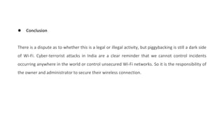 ● Conclusion
There is a dispute as to whether this is a legal or illegal activity, but piggybacking is still a dark side
of Wi-Fi. Cyber-terrorist attacks in India are a clear reminder that we cannot control incidents
occurring anywhere in the world or control unsecured Wi-Fi networks. So it is the responsibility of
the owner and administrator to secure their wireless connection.
 