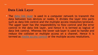Data Link Layer
• The data link layer is used in a computer network to transmit the
data between two devices or nodes. It divides the layer into parts
such as data link control and the multiple access resolution/protocol.
The upper layer has the responsibility to flow control and the error
control in the data link layer, and hence it is termed as logical of
data link control. Whereas the lower sub-layer is used to handle and
reduce the collision or multiple access on a channel. Hence it is
termed as media access control or the multiple access resolutions.
 