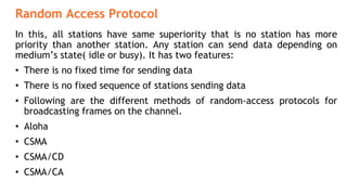 Random Access Protocol
In this, all stations have same superiority that is no station has more
priority than another station. Any station can send data depending on
medium’s state( idle or busy). It has two features:
• There is no fixed time for sending data
• There is no fixed sequence of stations sending data
• Following are the different methods of random-access protocols for
broadcasting frames on the channel.
• Aloha
• CSMA
• CSMA/CD
• CSMA/CA
 