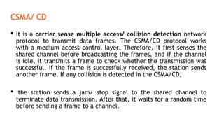 CSMA/ CD
• It is a carrier sense multiple access/ collision detection network
protocol to transmit data frames. The CSMA/CD protocol works
with a medium access control layer. Therefore, it first senses the
shared channel before broadcasting the frames, and if the channel
is idle, it transmits a frame to check whether the transmission was
successful. If the frame is successfully received, the station sends
another frame. If any collision is detected in the CSMA/CD,
• the station sends a jam/ stop signal to the shared channel to
terminate data transmission. After that, it waits for a random time
before sending a frame to a channel.
 