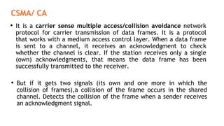 CSMA/ CA
• It is a carrier sense multiple access/collision avoidance network
protocol for carrier transmission of data frames. It is a protocol
that works with a medium access control layer. When a data frame
is sent to a channel, it receives an acknowledgment to check
whether the channel is clear. If the station receives only a single
(own) acknowledgments, that means the data frame has been
successfully transmitted to the receiver.
• But if it gets two signals (its own and one more in which the
collision of frames),a collision of the frame occurs in the shared
channel. Detects the collision of the frame when a sender receives
an acknowledgment signal.
 