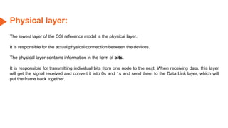 Physical layer:
The lowest layer of the OSI reference model is the physical layer.
It is responsible for the actual physical connection between the devices.
The physical layer contains information in the form of bits.
It is responsible for transmitting individual bits from one node to the next. When receiving data, this layer
will get the signal received and convert it into 0s and 1s and send them to the Data Link layer, which will
put the frame back together.
 