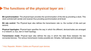 The functions of the physical layer are :
Bit synchronization: The physical layer provides the synchronization of the bits by providing a clock. This
clock controls both sender and receiver thus providing synchronization at bit level.
Bit rate control: The Physical layer also defines the transmission rate i.e. the number of bits sent per
second.
Physical topologies: Physical layer specifies the way in which the different, devices/nodes are arranged
in a network i.e. bus, star or mesh topology.
Transmission mode: Physical layer also defines the way in which the data flows between the two
connected devices. The various transmission modes possible are: Simplex, half-duplex and full-duplex.
* Hub, Repeater, Modem, Cables are Physical Layer devices.
 