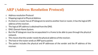 ARP (Address Resolution Protocol)
o Address resolution Protocol
o Mapping Logical to Physical Address
o If a host or a router has an IP datagram to send to another host or router, it has the logical (IP)
address of the receiver.
o The logical (IP) address is obtained from the DNS.
o DNS :Domain Name System.
o But the IP datagram must be encapsulated in a frame to be able to pass through the physical
network.
o This means that the sender needs the physical address of the receiver.
o The host or the router sends an ARP query packet.
o The packet includes the physical and IP addresses of the sender and the IP address of the
receiver.
 