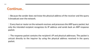 Continue..
Because the sender does not know the physical address of the receiver and the query
is broadcast over the network.
Every host or router on the network receives and processes the ARP query packet, but
only the intended recipient recognizes its IP address and sends back an ARP response
packet.
The response packet contains the recipient’s IP and physical addresses. The packet is
unicast directly to the inquirer by using the physical address received in the query
packet.
 