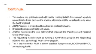 Continue..
o The machine can get its physical address (by reading its NIC, for example), which is
unique locally. It can then use the physical address to get the logical address by using
the RARP protocol.
o A RARP request is created and broadcast on the local network.
o Broadcasting is done at Data Link Layer.
o Another machine on the local network that knows all the IP addresses will respond
with a RARP reply.
o The requesting machine must be running a RARP client program the responding
machine must be running a RARP server program.
o This is the reason that RARP is almost obsolete. Two protocols, BOOTP and DHCP,
are replacing RARP.
 