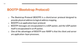 BOOTP (Bootstrap Protocol)
o The Bootstrap Protocol (BOOTP) is a client/server protocol designed to
provide physical address to logical address mapping.
o BOOTP is an application layer protocol.
o BOOTP messages are encapsulated in a UDP packet, and the UDP packet
itself is encapsulated in an IP packet.
o One of the advantages of BOOTP over RARP is that the client and server
are application–layer processes.
 