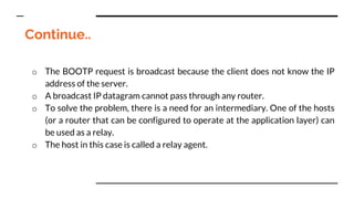 Continue..
o The BOOTP request is broadcast because the client does not know the IP
address of the server.
o A broadcast IP datagram cannot pass through any router.
o To solve the problem, there is a need for an intermediary. One of the hosts
(or a router that can be configured to operate at the application layer) can
be used as a relay.
o The host in this case is called a relay agent.
 