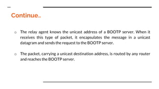 Continue..
o The relay agent knows the unicast address of a BOOTP server. When it
receives this type of packet, it encapsulates the message in a unicast
datagram and sends the request to the BOOTP server.
o The packet, carrying a unicast destination address, is routed by any router
and reaches the BOOTP server.
 