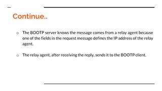 Continue..
o The BOOTP server knows the message comes from a relay agent because
one of the fields in the request message defines the IP address of the relay
agent.
o The relay agent, after receiving the reply, sends it to the BOOTP client.
 