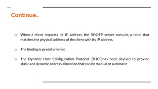 Continue..
o When a client requests its IP address, the BOOTP server consults a table that
matches the physical address of the client with its IP address.
o The binding is predetermined.
o The Dynamic Host Configuration Protocol (DHCP)has been devised to provide
static and dynamic address allocation that can be manual or automatic
 
