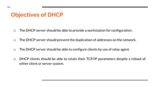 Objectives of DHCP
o The DHCP server should be able to provide a workstation for configuration .
o The DHCP server should prevent the duplication of addresses on the network.
o The DHCP server should be able to configure clients by use of relay agent.
o DHCP clients should be able to retain their TCP/IP parameters despite a reboot of
either client or server system.
 