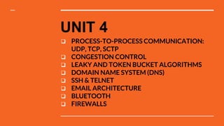 UNIT 4
 PROCESS-TO-PROCESS COMMUNICATION:
UDP, TCP, SCTP
 CONGESTION CONTROL
 LEAKY AND TOKEN BUCKET ALGORITHMS
 DOMAIN NAME SYSTEM (DNS)
 SSH & TELNET
 EMAIL ARCHITECTURE
 BLUETOOTH
 FIREWALLS
 