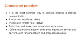 Client/server paradigm-
● It is the most common way to achieve process-to-process
communication.
● Process on local host - client
● Process on remote host - server
● Both client and server processes have same name.
● Client initiates a connection and sends requests to server, and
server listens for connections and processes requests.
 
