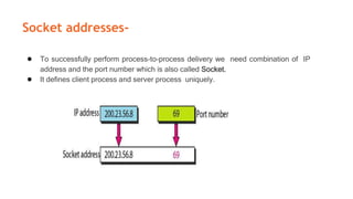 Socket addresses-
● To successfully perform process-to-process delivery we need combination of IP
address and the port number which is also called Socket.
● It defines client process and server process uniquely.
 
