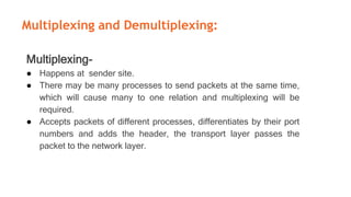 Multiplexing and Demultiplexing:
Multiplexing-
● Happens at sender site.
● There may be many processes to send packets at the same time,
which will cause many to one relation and multiplexing will be
required.
● Accepts packets of different processes, differentiates by their port
numbers and adds the header, the transport layer passes the
packet to the network layer.
 