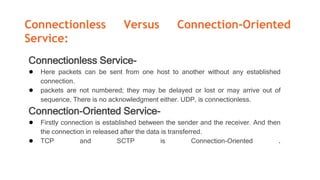 Connectionless Versus Connection-Oriented
Service:
Connectionless Service-
● Here packets can be sent from one host to another without any established
connection.
● packets are not numbered; they may be delayed or lost or may arrive out of
sequence. There is no acknowledgment either. UDP, is connectionless.
Connection-Oriented Service-
● Firstly connection is established between the sender and the receiver. And then
the connection in released after the data is transferred.
● TCP and SCTP is Connection-Oriented .
 