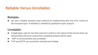 Reliable Versus Unreliable:
Reliable-
● we use a reliable transport layer protocol by implementing flow and error control at
the transport layer. If reliability is needed by application layer program.
Unreliable-
● If application uses its own flow and error control or the nature of the service does not
demand flow and error control then unreliable protocol will be used .
● UDP is connectionless and unreliable
● TCP and SCTP are connection oriented and reliable.
 
