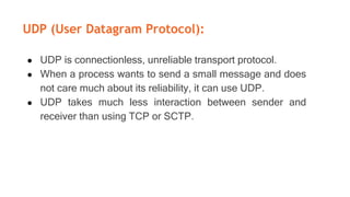 UDP (User Datagram Protocol):
● UDP is connectionless, unreliable transport protocol.
● When a process wants to send a small message and does
not care much about its reliability, it can use UDP.
● UDP takes much less interaction between sender and
receiver than using TCP or SCTP.
 