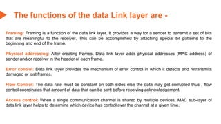 The functions of the data Link layer are -
Framing: Framing is a function of the data link layer. It provides a way for a sender to transmit a set of bits
that are meaningful to the receiver. This can be accomplished by attaching special bit patterns to the
beginning and end of the frame.
Physical addressing: After creating frames, Data link layer adds physical addresses (MAC address) of
sender and/or receiver in the header of each frame.
Error control: Data link layer provides the mechanism of error control in which it detects and retransmits
damaged or lost frames.
Flow Control: The data rate must be constant on both sides else the data may get corrupted thus , flow
control coordinates that amount of data that can be sent before receiving acknowledgement.
Access control: When a single communication channel is shared by multiple devices, MAC sub-layer of
data link layer helps to determine which device has control over the channel at a given time.
 