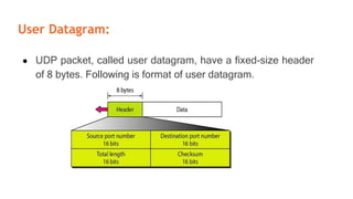 User Datagram:
● UDP packet, called user datagram, have a fixed-size header
of 8 bytes. Following is format of user datagram.
 