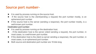 Source port number-
● It is used by process running on the source host.
● If the source host is the client(sending a request) the port number mostly, is an
ephemeral port number
● If the source host is the server (sending a response), the port number mostly, is a
well-known port number.
Destination port number-
● It is used by process running on the destination host.
● . If the destination host is the server (client sending a request), the port number, in
most cases, is a well-known port number.
● If the destination host is the client (a server sending a response), the port number, in
most cases, is an ephemeral port number.
● Both source and destination port number are 16 bits long.
 
