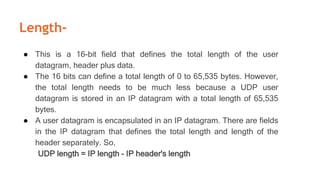 Length-
● This is a 16-bit field that defines the total length of the user
datagram, header plus data.
● The 16 bits can define a total length of 0 to 65,535 bytes. However,
the total length needs to be much less because a UDP user
datagram is stored in an IP datagram with a total length of 65,535
bytes.
● A user datagram is encapsulated in an IP datagram. There are fields
in the IP datagram that defines the total length and length of the
header separately. So,
UDP length = IP length - IP header's length
 