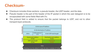 Checksum-
● Checksum includes three sections: a pseudo header, the UDP header, and the data.
● Pseudo header is the part of the header of the IP packet in which the user datagram is to be
encapsulated with some fields filled with 0’s.
● The protocol field is added to ensure that the packet belongs to UDP, and not to other
transport-layer protocols.
 